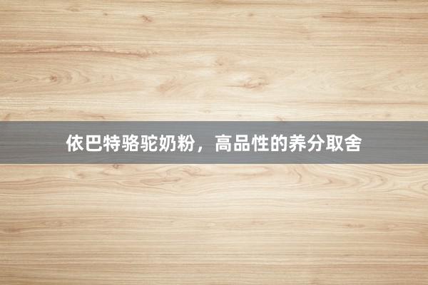 依巴特骆驼奶粉，高品性的养分取舍