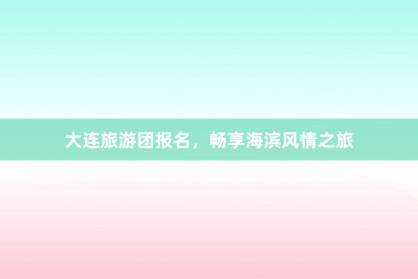 大连旅游团报名，畅享海滨风情之旅