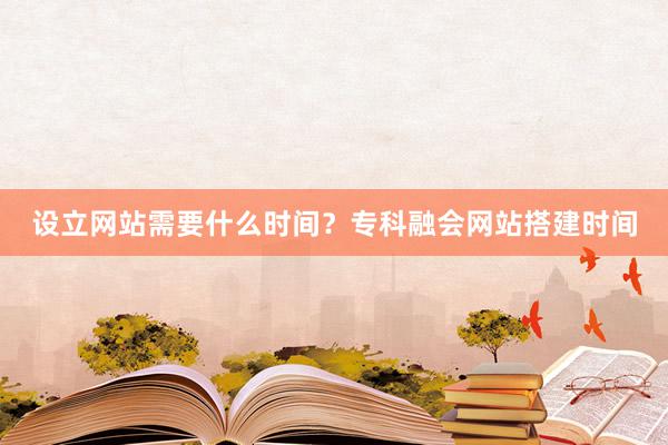 设立网站需要什么时间？专科融会网站搭建时间