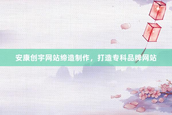 安康创宇网站缔造制作，打造专科品牌网站
