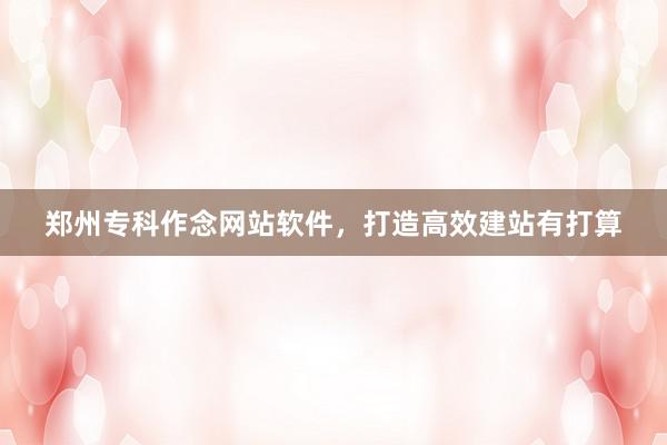 郑州专科作念网站软件，打造高效建站有打算