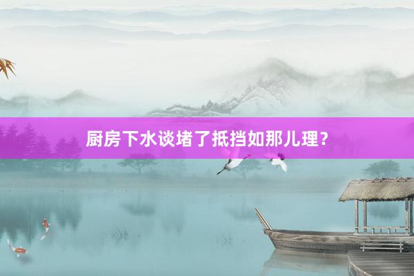 厨房下水谈堵了抵挡如那儿理？