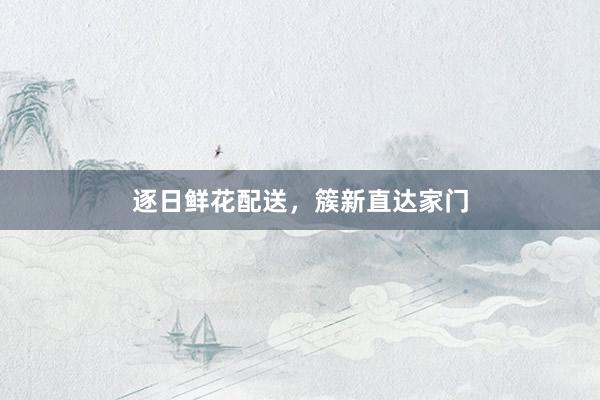 逐日鲜花配送，簇新直达家门