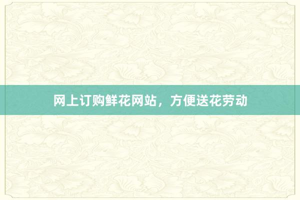 网上订购鲜花网站，方便送花劳动