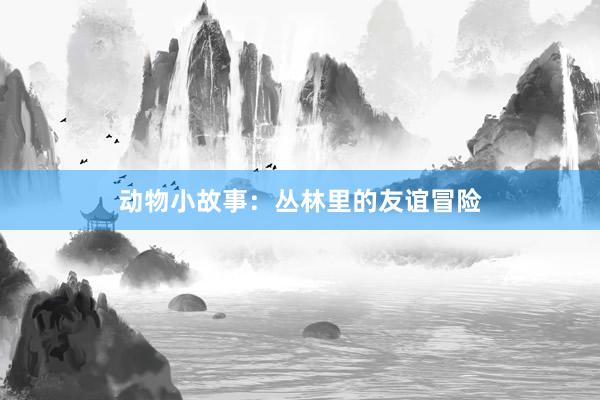 动物小故事:丛林里的友谊冒险